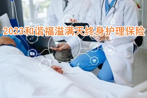 2023和谐福溢满天终身护理保险有什么亮点?怎么样?